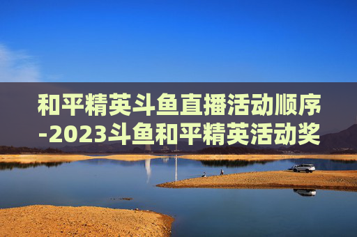 和平精英斗鱼直播活动顺序-2023斗鱼和平精英活动奖励