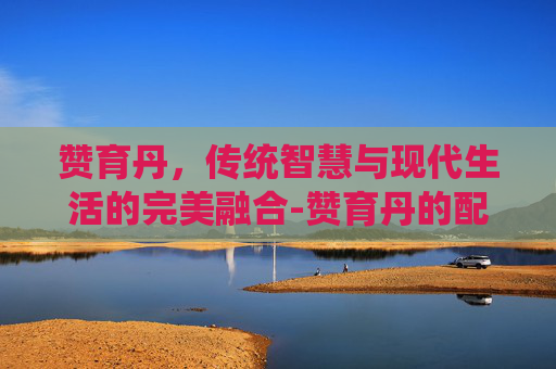 赞育丹,传统智慧与现代生活的完美融合-赞育丹的配方组成及剂量 赞育丹,传统智慧与现代生活的完美融合-赞育丹的配方组成及剂量