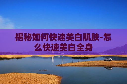 揭秘如何快速美白肌肤-怎么快速美白全身