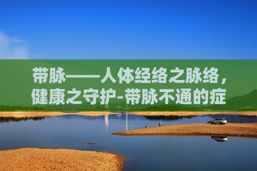 带脉——人体经络之脉络,健康之守护-带脉不通的症状 带脉——人体经络之脉络,健康之守护-带脉不通的症状