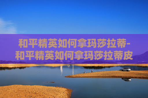 和平精英如何拿玛莎拉蒂-和平精英如何拿玛莎拉蒂皮肤