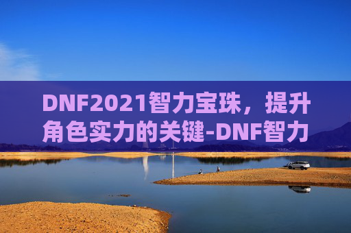 DNF2021智力宝珠,提升角色实力的关键-DNF智力宝珠 DNF2021智力宝珠,提升角色实力的关键-DNF智力宝珠