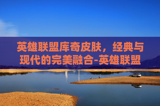 英雄联盟库奇皮肤，经典与现代的完美融合-英雄联盟库奇皮肤手感排行
