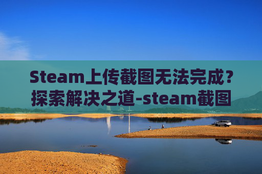 Steam上传截图无法完成？探索解决之道-steam截图上传到云端