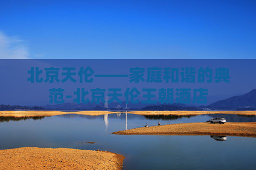 北京天伦——家庭和谐的典范-北京天伦王朝酒店