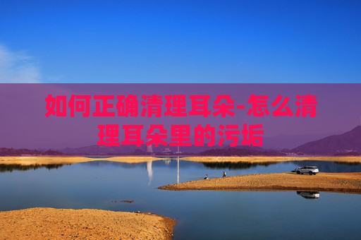 如何正确清理耳朵-怎么清理耳朵里的污垢