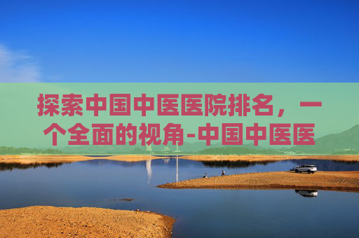 探索中国中医医院排名，一个全面的视角-中国中医医院排名前十名