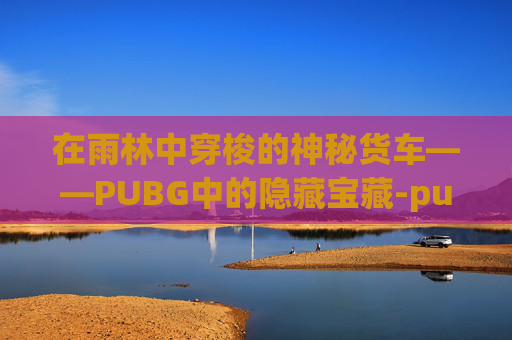 在雨林中穿梭的神秘货车——PUBG中的隐藏宝藏-pubg运输船地图名字