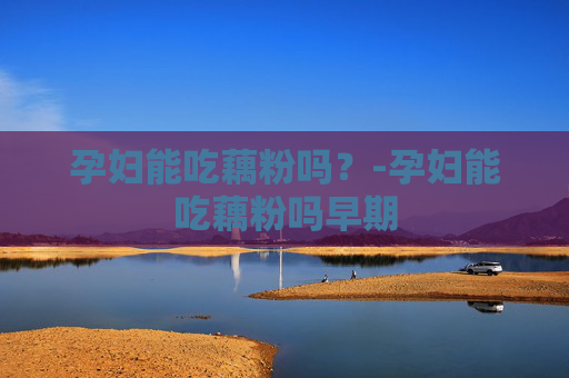 孕妇能吃藕粉吗？-孕妇能吃藕粉吗早期