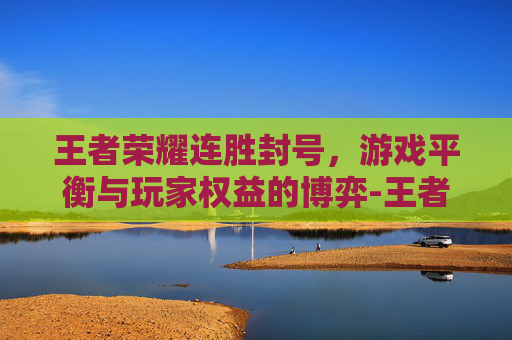王者荣耀连胜封号，游戏平衡与玩家权益的博弈-王者荣耀连胜封号怎么解除