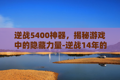 逆战5400神器，揭秘游戏中的隐藏力量-逆战14年的神器