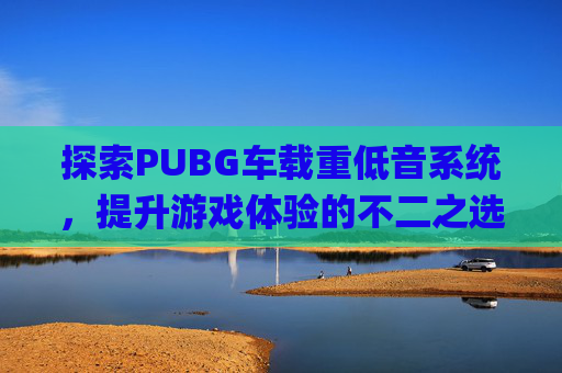 探索PUBG车载重低音系统，提升游戏体验的不二之选-顶级车载重低音歌曲下载mp3