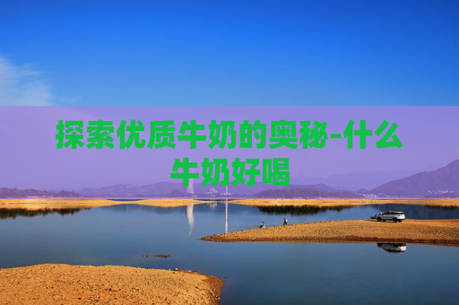 探索优质牛奶的奥秘-什么牛奶好喝