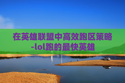 在英雄联盟中高效跑区策略-lol跑的最快英雄