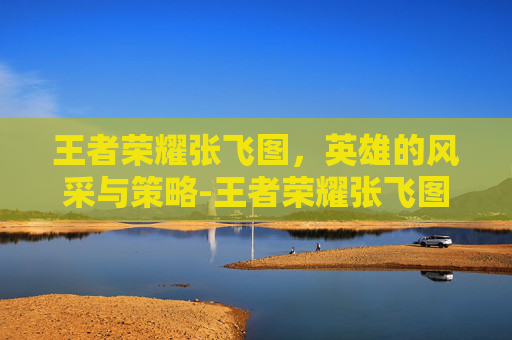 王者荣耀张飞图，英雄的风采与策略-王者荣耀张飞图片高清大图