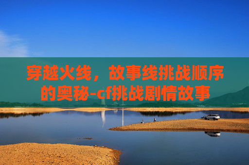 穿越火线，故事线挑战顺序的奥秘-cf挑战剧情故事