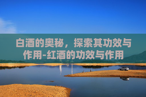 白酒的奥秘，探索其功效与作用-红酒的功效与作用