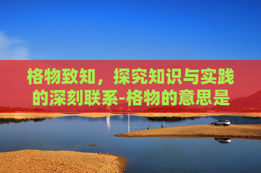 格物致知，探究知识与实践的深刻联系-格物的意思是什么
