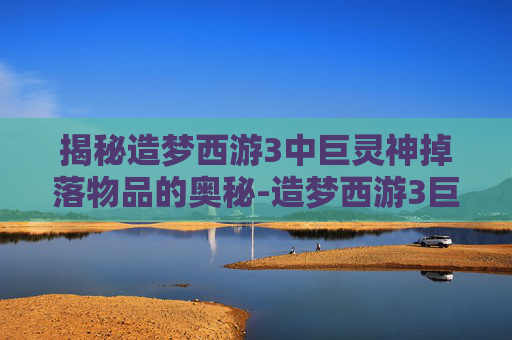 揭秘造梦西游3中巨灵神掉落物品的奥秘-造梦西游3巨灵神掉什么装备