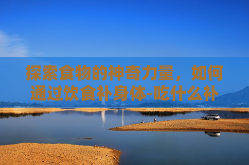探索食物的神奇力量，如何通过饮食补身体-吃什么补身体营养最好