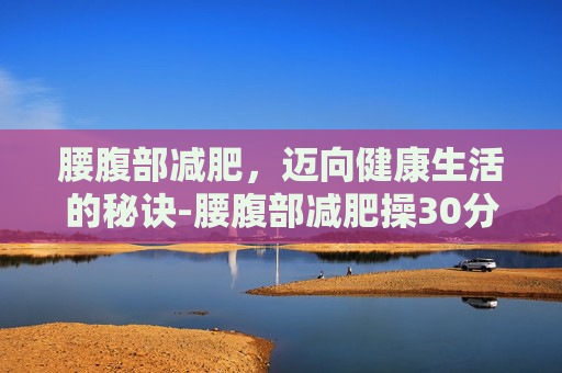 腰腹部减肥，迈向健康生活的秘诀-腰腹部减肥操30分钟