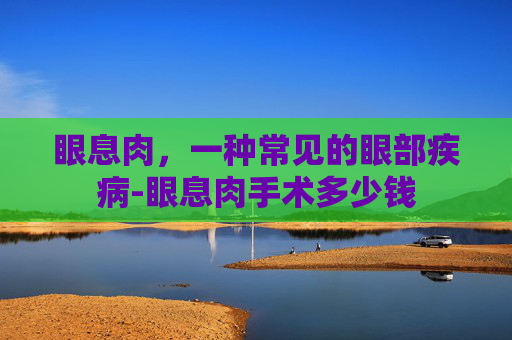 眼息肉，一种常见的眼部疾病-眼息肉手术多少钱