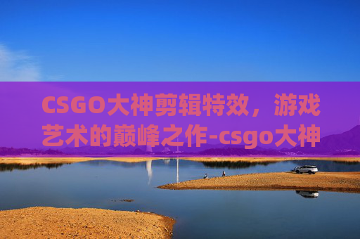 CSGO大神剪辑特效，游戏艺术的巅峰之作-csgo大神玩吃鸡