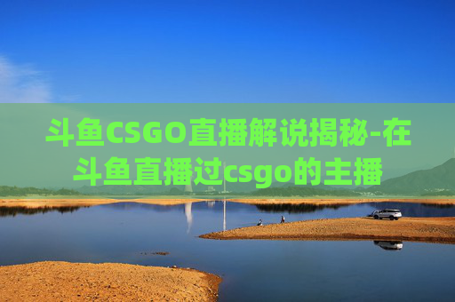 斗鱼CSGO直播解说揭秘-在斗鱼直播过csgo的主播