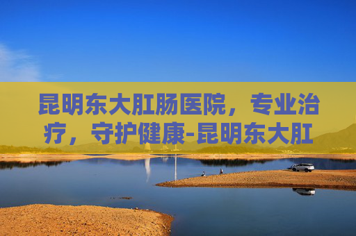 昆明东大肛肠医院，专业治疗，守护健康-昆明东大肛医院是私立医院吗