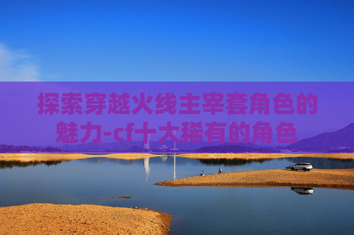 探索穿越火线主宰套角色的魅力-cf十大稀有的角色