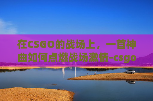 在CSGO的战场上，一首神曲如何点燃战场激情-csgo搞笑集锦