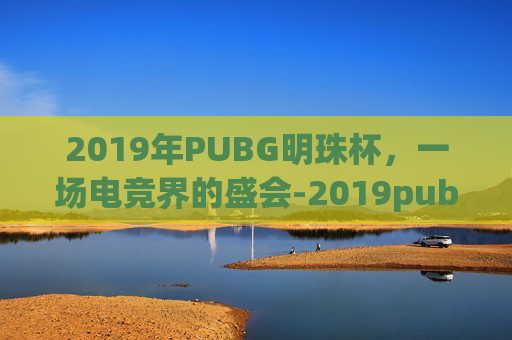 2019年PUBG明珠杯，一场电竞界的盛会-2019pubg全球总决赛