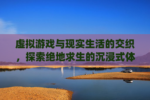 虚拟游戏与现实生活的交织，探索绝地求生的沉浸式体验-pubg 游戏助手