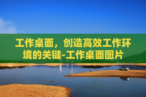 工作桌面，创造高效工作环境的关键-工作桌面图片