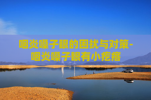 咽炎嗓子眼的困扰与对策-咽炎嗓子眼有小疙瘩