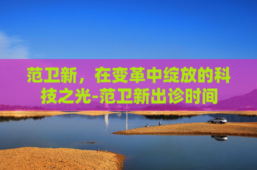 范卫新，在变革中绽放的科技之光-范卫新出诊时间
