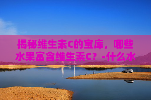 揭秘维生素C的宝库，哪些水果富含维生素C？-什么水果含维生素c和维生素e比较高