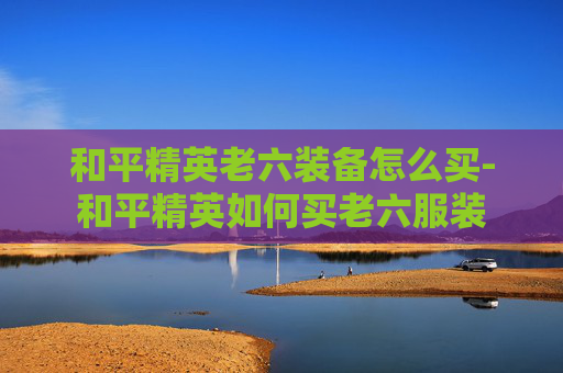 和平精英老六装备怎么买-和平精英如何买老六服装