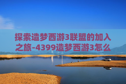 探索造梦西游3联盟的加入之旅-4399造梦西游3怎么进联盟的