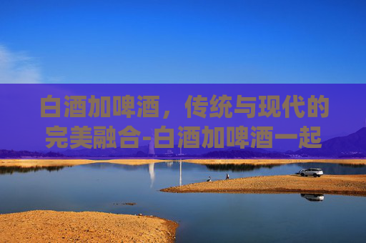 白酒加啤酒，传统与现代的完美融合-白酒加啤酒一起喝的危害有多大
