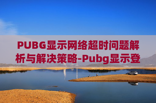 PUBG显示网络超时问题解析与解决策略-Pubg显示登录超时怎么办