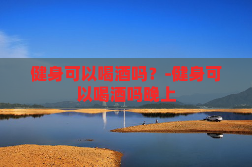 健身可以喝酒吗？-健身可以喝酒吗晚上