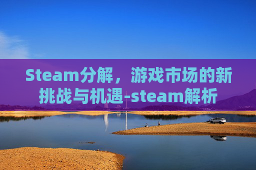 Steam分解，游戏市场的新挑战与机遇-steam解析