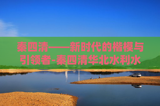 秦四清——新时代的楷模与引领者-秦四清华北水利水电大学