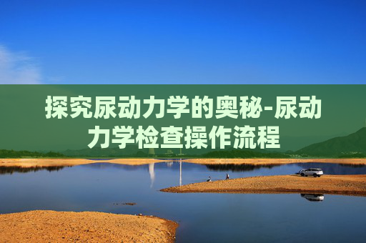 探究尿动力学的奥秘-尿动力学检查操作流程