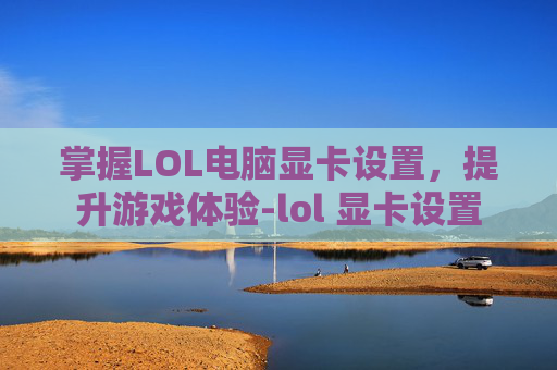 掌握LOL电脑显卡设置，提升游戏体验-lol 显卡设置