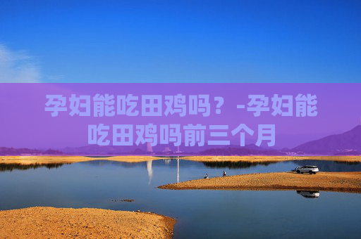 孕妇能吃田鸡吗？-孕妇能吃田鸡吗前三个月