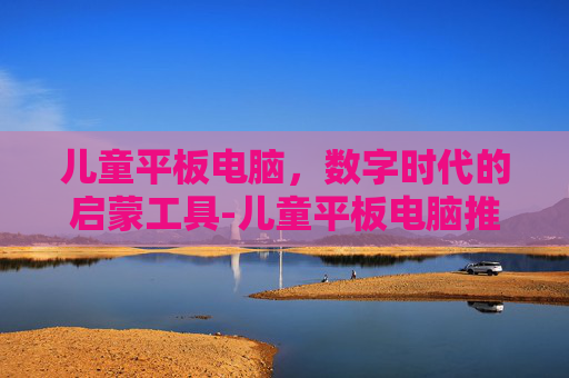 儿童平板电脑，数字时代的启蒙工具-儿童平板电脑推荐