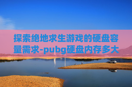 探索绝地求生游戏的硬盘容量需求-pubg硬盘内存多大