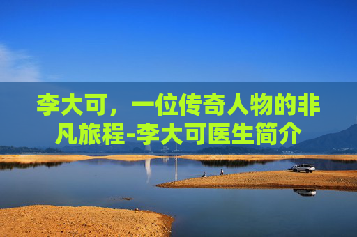 李大可，一位传奇人物的非凡旅程-李大可医生简介